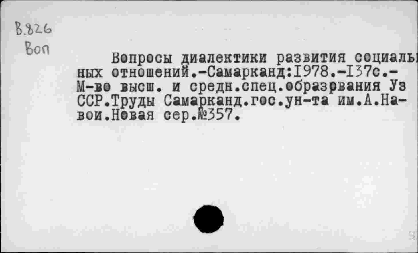 ﻿Вопросы диалектики развития социаль ных отношений.-Самарканд:1978.-157с.-М-во высш, и средн.спец.образрвания Уз ССР.Труды Самарканд.гос.ун-та им.А.Навои.Новая сер.«°557.